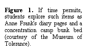 Text Box: Figure 4. If time permits, students explore such items as Anne Frank's diary pages and a concentration camp bunk bed (courtesy of the Museum of Tolerance).